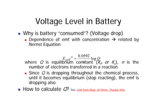 Voltage Level in Battery
„ Why is battery “consumed”? (Voltage drop)
„ Dependence of emf with concentration Æ related by
N t E ti
Nernst Equation
0592
0
where Q is equilibrium constant (KP or Kc), n is the
number of electrons transferred in a reaction
Q
n
E o
cell log
0592
.
0
=
number of electrons transferred in a reaction
„ Since Q is dropping throughout the chemical process,
until it becomes equilibrium (stop reacting), the emf is
d l
dropping also
„ How to calculate Q? See: Link from Dept. of Chem., Purdue Univ
 