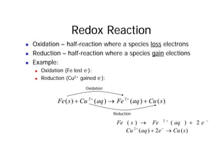 Redox Reaction
Oxidation half reaction where a species loss electrons
„ Oxidation – half-reaction where a species loss electrons
„ Reduction – half-reaction where a species gain elections
E l
„ Example:
„ Oxidation (Fe lost e-):
„ Reduction (Cu2+ gained e-):
„ Reduction (Cu gained e ):
Oxidation
)
(
)
(
)
(
)
( 2
2
s
Cu
aq
Fe
aq
Cu
s
Fe +
→
+ +
+
Reduction
Reduction
−
+
+
→ e
aq
Fe
s
Fe 2
)
(
)
( 2
)
(
2
)
(
2
s
Cu
e
aq
Cu →
+ −
+
)
(
2
)
( s
Cu
e
aq
Cu →
+
 