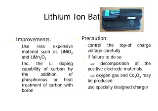 Lithium Ion Battery
Lithium Ion Battery
& Improvements: & Precaution:
& Use less expensive
material such as LiNiO2
d LiM O
& control the top-of charge
voltage carefully
if f il t d
and LiMn2O4
& Inc. the Li doping
capability of carbon by
& if failure to do so
& ⇒ decomposition of the
positive electrode materials
capability of carbon by
the addition of
phosphorous or heat
positive electrode materials
& ⇒ oxygen gas and Co3O4 may
be produced
phosphorous or heat
treatment of carbon with
boron
be produced
& use specially designed charger
 