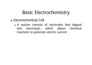 Basic Electrochemistry
„ Electrochemical Cell
„ A system consists of electrodes that dipped
„ A system consists of electrodes that dipped
into electrolyte, which allows chemical
reactions to generate electric current
reactions to generate electric current
 