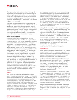 The negative plates (odd-numbered plates #1 through 15) are        something about the condition of the cell. A low cell voltage
all connected through negative top lead which is connected         can indicate a shorted cell but only when the voltage finally
to both negative posts. Positive plates (even-numbered) are        drops to about 2.03. If a cell is low then other cells must be
connected to each other through positive top lead which is         higher in voltage due to the charger setting. Remember that
connected to both positive posts. There are two intercell          the sum of all cell voltages must equal the charger setting.
connectors between neg post 1 and pos post 1 and between           Those cells that are higher are counteracting the low cell and
neg post 2 and pos post 2.                                         generally speaking the higher cells are in better condition
                                                                   because they can tolerate the higher voltage. But those cells
The higher the current draw the more critical is the proper
                                                                   are being overcharged which over-heats them and accelerates
sizing of current-carrying components both internal to the cell
                                                                   grid corrosion and water losses.
and external. UPS batteries are usually designed for a high
rate discharge lasting typically only 15-20 minutes. However,      Let’s say for the moment that the low voltage cell is not yet
a telecommunications CO battery may have only a 500 Amp            at 2.03, it is at 2.13 V. At 2.13 V it is not low enough to flag
draw but can discharge for up to eight hours. So either            a concern but it is degrading. It may or may not be able to
combination can have disastrous effects due to improperly          support the load when an outage occurs. Impedance is able
sized and maintained cells and intercell connectors.               to find that weak cell sooner than voltage. In this case,
                                                                   impedance will decrease since it is an impending short circuit.
Testing and Electrical Paths
In order to properly test a multiple post cell, one must           A similar example can be found in VRLA when it comes to
understand its construction. Based on the diagram in Figure        dry-out or loss-of-compression. Voltage will not find this
1, it can be seen that there are two parallel paths for the test   condition until it is far later in the battery’s life, until it is too
current to travel. If the test leads are placed on neg post 1      late. Impedance finds this condition much earlier so that
and pos post 1, the two parallel paths are 1.) directly from       remedial action can be performed.
neg post 1 to pos post 1 through their intercell connectors        So don’t confuse fully charged with full capacity.
and 2.) neg post 1 down to the top lead, up to neg post 2
and across the intercell connectors to pos post 2 down to the      Specific Gravity
pos top lead and back up to pos post 1.The two paths are           Specific gravity is the measure of the sulphate in the acid of a
parallel circuits and hence indistinguishable. If one bolt is      lead-acid battery. It is also the measure of the potassium
loose, there isn’t any way to determine that since the test        hydroxide electrolyte in nickel-cadmium battery but since the
current will follow the path of least resistance. The better       potassium hydroxide electrolyte isn’t used in the chemical
method to measure intercell connection resistance is to            reaction, it is not necessary to measure it periodically.
measure diagonally from neg post 1 to pos post 2 and again
                                                                   Specific gravity traditionally has not provided much value in
from neg post 2 to pos post 1. Compare the two readings for
                                                                   determining impending battery failure. In fact, it changes very
highest confidence. Admittedly, diagonal measurements are
                                                                   little after the initial 3 to 6 months of a battery’s life. This
still parallel but the comparison becomes more interesting
                                                                   initial change is due to the completion of the formation
due to the increased influence of top lead and loose
                                                                   process, which converts inactive paste material into active
hardware. Diagonal measurements do not allow for a direct
                                                                   material by reacting with the sulphuric acid. A low specific
connection from post to post. In the case of six-post cells,
                                                                   gravity may mean that the charger voltage is set too low
measure diagonally across the farthest posts in both
                                                                   causing plate sulphation to occur.
directions.
                                                                   In a lead-acid battery the sulphate is a closed system in that
Voltage                                                            the sulphate must be either on the plates or in the acid. If the
Float voltage has traditionally been the mainstay of any           battery is fully charged then the sulphate must be in the acid.
testing procedure. What is voltage? Voltage is the difference,     If the battery is discharged, the sulphate is on the plates. The
electrically speaking, between the lead and the lead oxide on      end result is that specific gravity is a mirror image of voltage
the plates or between the nickel and the cadmium. The              and thus state-of-charge. Specific gravity readings should be
charger is the item that keeps them charged. The sum of all        taken when things are amiss in the battery to obtain as much
of the cell voltages must be equal to the charger setting          information about the battery as possible.
(except for cable losses.) This implies then that voltage merely
                                                                   Different battery applications and geographies have varying
indicates the state-of-charge (SOC) of the cells. There is no
                                                                   specific gravities to accommodate rates, temperature, etc.
indication of a cell’s state-of-health (SOH). A normal cell
                                                                   Following is a table that describes some applications and their
voltage doesn’t indicate anything except that the cell is fully
                                                                   specific gravities.
charged. An abnormal cell voltage, however, does tell you




10    BATTERY TESTING GUIDE
 