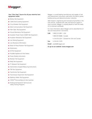 Your “One Stop” Source for all your electrical test   Megger is a world leading manufacturer and supplier of test
equipment needs                                       and measurement instruments used within the electric power,
                                                      building wiring and telecommunication industries.
■   Battery Test Equipment
                                                      With research, engineering and manufacturing facilities in the
■   Cable Fault Locating Equipment
                                                      USA and UK, combined with sales and technical support in
■   Circuit Breaker Test Equipment                    most countries, Megger is uniquely placed to meet the needs
                                                      of its customers worldwide.
■   Data Communications Test Equipment
                                                      For more information about Megger and its diversified line of
■   Fiber Optic Test Equipment
                                                      test and measurement instruments:
■   Ground Resistance Test Equipment
                                                      Call:   1-800-723-2861 - USA
■   Insulation Power Factor (C&DF) Test Equipment
                                                              1-800-297-9688 - Canada
■   Insulation Resistance Test Equipment
                                                              1-214-333-3201 - Outside the USA and Canada
■   Line Testing Equipment
                                                      Fax:    1-214-331-7379
■   Low Resistance Ohmmeters
                                                      Email: ussales@megger.com
■   Motor & Phase Rotation Test Equipment
                                                      Or go to our website: www.megger.com
■   Multimeters
■   Oil Test Equipment
■   Portable Appliance & Tool Testers
■   Power Quality Instruments
■   Recloser Test Equipment
■   Relay Test Equipment
■   T1 Network Test Equipment
■   Tachometers & Speed Measuring Instruments
■   TDR Test Equipment
■   Transformer Test Equipment
■   Transmission Impairment Test Equipment
■   Watthour Meter Test Equipment
           ®
■   STATES Terminal Blocks & Test Switches
■   Professional Hands-On Technical and
    Safety Training Programs
 