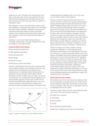 hidden by the cover. The battery will surely fail due to the     is easily detected by impedance and is one of the more
high current draw when the AC mains drop off. The heat           common failure modes of VRLA batteries.
build-up when discharging will most likely melt the crack
                                                                 Soft (a.k.a. dendritic shorts) and Hard shorts occur for a
open and then the entire string drops off-line, resulting in a
                                                                 number of reasons. Hard sorts are typically caused by paste
catastrophic failure.
                                                                 lumps pushing through the matte and shorting out to the
Plate sulphation is one of the easiest failure modes to find     adjacent (opposite polarity) plate. Soft shorts, on the other
with impedance. A thorough visual inspection can sometimes       hand, are caused by deep discharges. When the specific
find traces of plate sulphation. Sulphation is the process of    gravity of the acid gets too low, the lead will dissolve into it.
converting active plate material to inactive white lead          Since the liquid (and the dissolved lead) are immobilized by
sulphate. Since impedance finds electrical path failures very    the glass matte, when the battery is recharged, the lead
well, sulphation, as one of the electrical path problems, is     comes out of solution forming threads of thin lead metal,
easily found.                                                    known as dendrites inside the matte. In some cases, the lead
                                                                 dendrites short through the matte to the other plate. The
Sulphation is due to low charger voltage settings or
                                                                 float voltage may drop slightly but impedance can find this
incomplete recharge after an outage. Sulphates form when
                                                                 failure mode easily but is a decrease in impedance, not the
the voltage is not set high enough.
                                                                 typical increase as in dry-out. See Figure 2, Abnormal Cell.
Lead-acid (VRLA) Failure Modes                                   Thermal run-away occurs when a battery’s internal
■   Dry-out (Loss-of-Compression)                                components melt-down in a self-sustaining reaction.
                                                                 Normally, this phenomenon can be predicted by as much as
■   Plate Sulphation (see above)
                                                                 four months or in as little as two weeks (which is one of the
■   Soft and Hard Shorts                                         reasons why Megger recommends quarterly VRLA impedance
■   Post leakage                                                 testing versus the normal 6-month period.) The impedance
                                                                 will increase in advance of thermal run-away as does float
■   Thermal run-away                                             current. Thermal run-away is relatively easy to avoid, simply
■   Positive grid corrosion (see above)                          by using temperature-compensated chargers and properly
                                                                 ventilating the battery room/cabinet. Temperature-
Dry-out is a phenomenon that occurs due to excessive heat        compensated chargers reduce the charge current as the
(lack of proper ventilation), over charging, which can cause     temperature increases. Remember that heating is a function
elevated internal temperatures, high ambient (room)              of the square of the current. Even though thermal run-away
temperatures, etc. At elevated internal temperatures, the        may be avoided by temperature-compensation chargers, the
sealed cells will vent through the PRV. When sufficient          underlying cause is still present.
electrolyte is vented, the glass matte no longer is in contact
with the plates, thus increasing the internal impedance and      Nickel-Cadmium Failure Modes
reducing battery capacity. In some cases, the PRV can be         NiCd batteries seem to be more robust than lead-acid. They
removed and distilled water added (but only in worst case        are more expensive to purchase but the cost of ownership is
scenarios and by an authorized service company since             similar to lead-acid, especially if maintenance costs are used
removing the PRV may void the warranty). This failure mode       in the cost equation. Also, the risks of catastrophic failure are
                                                                 considerably lower than for VRLAs.
                                                                 The failure modes of NiCd are much more limited than lead-
                                                                 acid. Some of the more important modes are:
                                                                 ■   Gradual loss of capacity
                                                                 ■   Carbonation
                                                                 ■   Floating Effects
                                                                 ■   Cycling
                                                                 ■   Iron poisoning of positive plates
                                                                 Gradual loss of capacity occurs from the normal aging


Figure 2: Changes in impedance as a result of battery capacity




                                                                                                     BATTERY TESTING GUIDE      5
 
