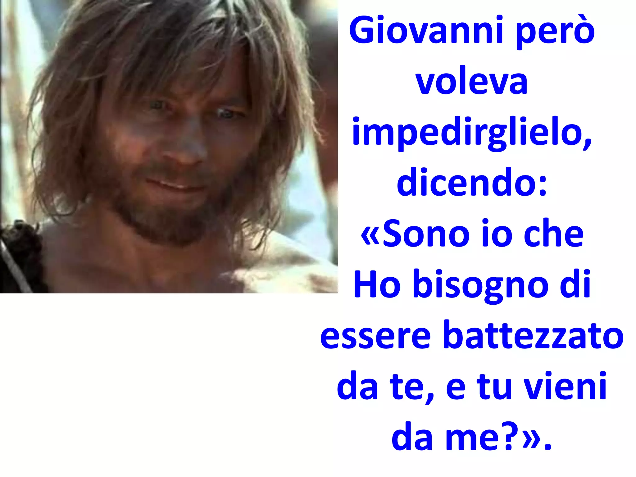 Giovanni però
voleva
impedirglielo,
dicendo:
«Sono io che
Ho bisogno di
essere battezzato
da te, e tu vieni
da me?».
 