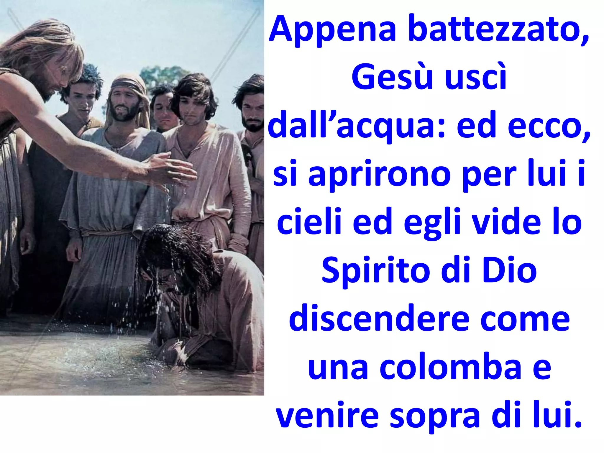 Appena battezzato,
Gesù uscì
dall’acqua: ed ecco,
si aprirono per lui i
cieli ed egli vide lo
Spirito di Dio
discendere come
una colomba e
venire sopra di lui.
 