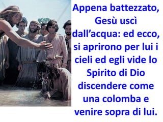 Appena battezzato,
Gesù uscì
dall’acqua: ed ecco,
si aprirono per lui i
cieli ed egli vide lo
Spirito di Dio
discendere come
una colomba e
venire sopra di lui.
 