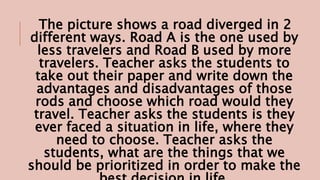 The picture shows a road diverged in 2
different ways. Road A is the one used by
less travelers and Road B used by more
travelers. Teacher asks the students to
take out their paper and write down the
advantages and disadvantages of those
rods and choose which road would they
travel. Teacher asks the students is they
ever faced a situation in life, where they
need to choose. Teacher asks the
students, what are the things that we
should be prioritized in order to make the
 