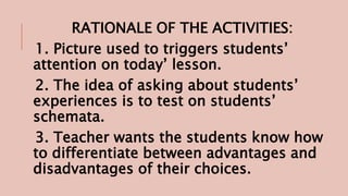 RATIONALE OF THE ACTIVITIES:
1. Picture used to triggers students’
attention on today’ lesson.
2. The idea of asking about students’
experiences is to test on students’
schemata.
3. Teacher wants the students know how
to differentiate between advantages and
disadvantages of their choices.
 