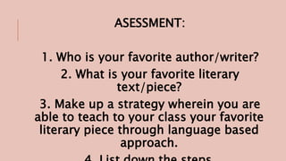 ASESSMENT:
1. Who is your favorite author/writer?
2. What is your favorite literary
text/piece?
3. Make up a strategy wherein you are
able to teach to your class your favorite
literary piece through language based
approach.
 