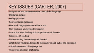 KEY ISSUES (CARTER, 2007)
Imaginative and representational uses of the language.
Utilitarian output
Pedagogic value
Representation language
How such language works within a text
How texts are understood by readers
Interaction with the linguistic organization of the text
Processes of reading
Understanding the meanings of the text
What it may reveal and mean to the reader in and out of the classroom
Critical awareness of language use
The development of proficiency
 