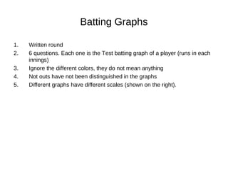 Batting Graphs
1. Written round
2. 6 questions. Each one is the Test batting graph of a player (runs in each
innings)
3. Ignore the different colors, they do not mean anything
4. Not outs have not been distinguished in the graphs
5. Different graphs have different scales (shown on the right).
 