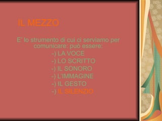 IL MEZZO
E’ lo strumento di cui ci serviamo per
       comunicare: può essere:
             -) LA VOCE
             -) LO SCRITTO
            -) IL SONORO
            -) L’IMMAGINE
             -) IL GESTO
             -) IL SILENZIO
 