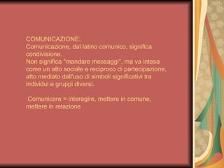 COMUNICAZIONE:
Comunicazione, dal latino comunico, significa
condivisione.
Non significa "mandare messaggi", ma va intesa
come un atto sociale e reciproco di partecipazione,
atto mediato dall'uso di simboli significativi tra
individui e gruppi diversi.

Comunicare = interagire, mettere in comune,
mettere in relazione
 