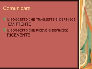 Comunicare

 IL SOGGETTO CHE TRASMETTE SI DEFINISCE
 EMITTENTE
 IL SOGGETTO CHE RICEVE SI DEFINISCE
 RICEVENTE
 