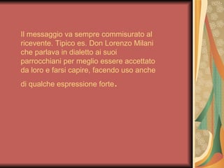 Il messaggio va sempre commisurato al
ricevente. Tipico es. Don Lorenzo Milani
che parlava in dialetto ai suoi
parrocchiani per meglio essere accettato
da loro e farsi capire, facendo uso anche
di qualche espressione forte   .
 