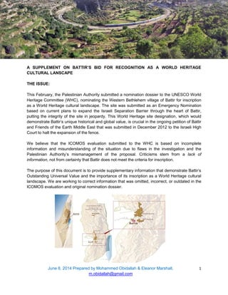 June 8, 2014 Prepared by Mohammed Obidallah & Eleanor Marshall,
m.obidallah@gmail.com
1
A SUPPLEMENT ON BATTIR’S BID FOR RECOGNITION AS A WORLD HERITAGE
CULTURAL LANSCAPE
THE ISSUE:
This February, the Palestinian Authority submitted a nomination dossier to the UNESCO World
Heritage Committee (WHC), nominating the Western Bethlehem village of Battir for inscription
as a World Heritage cultural landscape. The site was submitted as an Emergency Nomination
based on current plans to expand the Israeli Separation Barrier through the heart of Battir,
putting the integrity of the site in jeopardy. This World Heritage site designation, which would
demonstrate Battir’s unique historical and global value, is crucial in the ongoing petition of Battir
and Friends of the Earth Middle East that was submitted in December 2012 to the Israeli High
Court to halt the expansion of the fence.
We believe that the ICOMOS evaluation submitted to the WHC is based on incomplete
information and misunderstanding of the situation due to flaws in the investigation and the
Palestinian Authority’s mismanagement of the proposal. Criticisms stem from a lack of
information, not from certainty that Battir does not meet the criteria for inscription.
The purpose of this document is to provide supplementary information that demonstrate Battir’s
Outstanding Universal Value and the importance of its inscription as a World Heritage cultural
landscape. We are working to correct information that was omitted, incorrect, or outdated in the
ICOMOS evaluation and original nomination dossier.
 