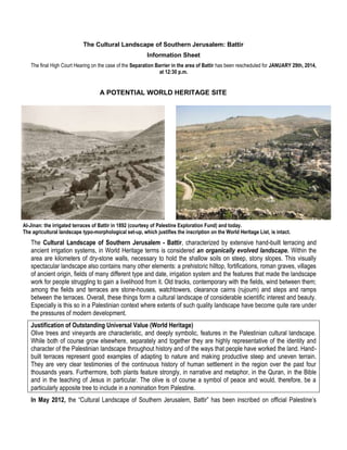 The Cultural Landscape of Southern Jerusalem: Battir
Information Sheet
The final High Court Hearing on the case of the Separation Barrier in the area of Battir has been rescheduled for JANUARY 29th, 2014,
at 12:30 p.m.

A POTENTIAL WORLD HERITAGE SITE

Al-Jinan: the irrigated terraces of Battir in 1892 (courtesy of Palestine Exploration Fund) and today.
The agricultural landscape typo-morphological set-up, which justifies the inscription on the World Heritage List, is intact.

The Cultural Landscape of Southern Jerusalem - Battir, characterized by extensive hand-built terracing and
ancient irrigation systems, in World Heritage terms is considered an organically evolved landscape. Within the
area are kilometers of dry-stone walls, necessary to hold the shallow soils on steep, stony slopes. This visually
spectacular landscape also contains many other elements: a prehistoric hilltop, fortifications, roman graves, villages
of ancient origin, fields of many different type and date, irrigation system and the features that made the landscape
work for people struggling to gain a livelihood from it. Old tracks, contemporary with the fields, wind between them;
among the fields and terraces are stone-houses, watchtowers, clearance cairns (rujoum) and steps and ramps
between the terraces. Overall, these things form a cultural landscape of considerable scientific interest and beauty.
Especially is this so in a Palestinian context where extents of such quality landscape have become quite rare under
the pressures of modern development.
Justification of Outstanding Universal Value (World Heritage)
Olive trees and vineyards are characteristic, and deeply symbolic, features in the Palestinian cultural landscape.
While both of course grow elsewhere, separately and together they are highly representative of the identity and
character of the Palestinian landscape throughout history and of the ways that people have worked the land. Handbuilt terraces represent good examples of adapting to nature and making productive steep and uneven terrain.
They are very clear testimonies of the continuous history of human settlement in the region over the past four
thousands years. Furthermore, both plants feature strongly, in narrative and metaphor, in the Quran, in the Bible
and in the teaching of Jesus in particular. The olive is of course a symbol of peace and would, therefore, be a
particularly apposite tree to include in a nomination from Palestine.
In May 2012, the “Cultural Landscape of Southern Jerusalem, Battir” has been inscribed on official Palestine’s

 