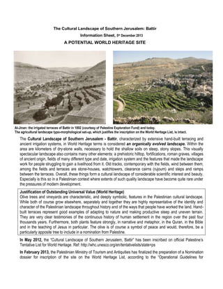 The Cultural Landscape of Southern Jerusalem: Battir
Information Sheet, 5th December 2013

A POTENTIAL WORLD HERITAGE SITE

Al-Jinan: the irrigated terraces of Battir in 1892 (courtesy of Palestine Exploration Fund) and today.
The agricultural landscape typo-morphological set-up, which justifies the inscription on the World Heritage List, is intact.

The Cultural Landscape of Southern Jerusalem - Battir, characterized by extensive hand-built terracing and
ancient irrigation systems, in World Heritage terms is considered an organically evolved landscape. Within the
area are kilometers of dry-stone walls, necessary to hold the shallow soils on steep, stony slopes. This visually
spectacular landscape also contains many other elements: a prehistoric hilltop, fortifications, roman graves, villages
of ancient origin, fields of many different type and date, irrigation system and the features that made the landscape
work for people struggling to gain a livelihood from it. Old tracks, contemporary with the fields, wind between them;
among the fields and terraces are stone-houses, watchtowers, clearance cairns (rujoum) and steps and ramps
between the terraces. Overall, these things form a cultural landscape of considerable scientific interest and beauty.
Especially is this so in a Palestinian context where extents of such quality landscape have become quite rare under
the pressures of modern development.
Justification of Outstanding Universal Value (World Heritage)
Olive trees and vineyards are characteristic, and deeply symbolic, features in the Palestinian cultural landscape.
While both of course grow elsewhere, separately and together they are highly representative of the identity and
character of the Palestinian landscape throughout history and of the ways that people have worked the land. Handbuilt terraces represent good examples of adapting to nature and making productive steep and uneven terrain.
They are very clear testimonies of the continuous history of human settlement in the region over the past four
thousands years. Furthermore, both plants feature strongly, in narrative and metaphor, in the Quran, in the Bible
and in the teaching of Jesus in particular. The olive is of course a symbol of peace and would, therefore, be a
particularly apposite tree to include in a nomination from Palestine.
In May 2012, the “Cultural Landscape of Southern Jerusalem, Battir” has been inscribed on official Palestine’s
Tentative List for World Heritage. Ref: http://whc.unesco.org/en/tentativelists/state=ps
In February 2013, the Palestinian Ministry of Tourism and Antiquities has finalized the preparation of a Nomination
dossier for inscription of the site on the World Heritage List, according to the “Operational Guidelines for

 