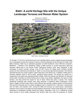 Battir: A world Heritage Site with the Unique
Landscape Terraces and Roman Water System
Mohammed T. Obidallah
Water and Environmental specialist
M.Obidallah@gmail.com

Battir Valley: Landscape Terraces
th

On October, 8 2014 the 'World Monument Fund' identified Battir's ancient irrigated terraced landscape
as an endangered cultural site, because of plans to build the separation barrier through the middle of the
Battir landscape. Battir has an estimated population of 6,000 inhabitants. Only 8 KM from Jerusalem,
Bethlehem, , residents of the Palestinian village of Battir practice an ancient agricultural water-use
technique dating back to the Roman Period. Agricultural terraces, which were developed to take
advantage of natural mountain springs, cover 20 KM² around the village where residents cultivate
produce for their livelihoods and sustenance. Battir is a very ancient agricultural landscape. The historical
stonewall terraces and unique irrigation system date back to the Roman era. It testifies to 4000 years of
terraced cultivation which is fed by seven, abundant natural springs. The springs are worked as a
cooperative by the eight main extended families of Battir. Within the property are kilometers of hand-built
terrace walls, necessary to hold the shallow soils on steep, stony slopes; vegetables once grew on these
terraces, now they provide the slopes for row of olives. Olives also grow in groves. This visually
spectacular landscape also contains many other elements: a prehistoric hilltop, fortifications, roman
graves, villages of ancient origin, fields of many different type and date, irrigation system and the features
that made the landscape work for people struggling to gain a livelihood from it. Old tracks, contemporary
with the fields, wind between them; among the fields and terraces are stone-houses, watchtowers,
clearance cairns (rujoum) and steps and ramps between the terraces. Overall, these things form a cultural
landscape of considerable scientific interest and beauty. Especially is this so in a Palestinian context
where extents of such quality landscape have become quite rare under the pressures of modem

 