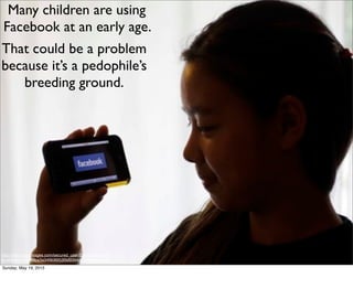 http://classic.apimages.com/secured_user/Download.aspx?
st=dl&id=e918686ba3a34f808953f5d9344dcfe3&isgb=false
Many children are using
Facebook at an early age.
That could be a problem
because it’s a pedophile’s
breeding ground.
Sunday, May 19, 2013
 