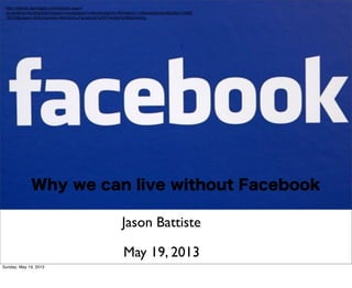 Why we can live without Facebook
Jason Battiste
http://classic.apimages.com/Search.aspx?
st=det&kw=facebook&showact=results&sort=relevance&intv=None&sh=14&kwstyle=and&adte=13689
78418&pagez=60&cfasstyle=AND&ids=Facebook%20Friendly%20Marketing
May 19, 2013
Sunday, May 19, 2013
 