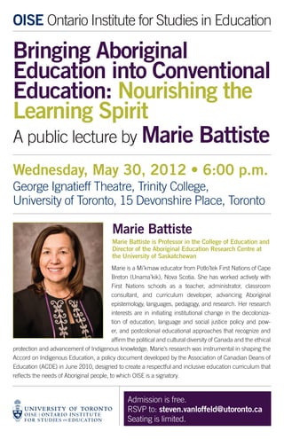 OISE Ontario Institute for Studies in Education

Bringing Aboriginal
Education into Conventional
Education: Nourishing the
Learning Spirit
A public lecture by Marie Battiste
Wednesday, May 30, 2012 • 6:00 p.m.
George Ignatieff Theatre, Trinity College,
University of Toronto, 15 Devonshire Place, Toronto

                                          Marie Battiste
                                          Marie Battiste is Professor in the College of Education and
                                          Director of the Aboriginal Education Research Centre at
                                          the University of Saskatchewan
                                          Marie is a Mi’kmaw educator from Potlo’tek First Nations of Cape
                                          Breton (Unama’kik), Nova Scotia. She has worked actively with
                                          First Nations schools as a teacher, administrator, classroom
                                          consultant, and curriculum developer, advancing Aboriginal
                                          epistemology, languages, pedagogy, and research. Her research
                                          interests are in initiating institutional change in the decoloniza-
                                          tion of education, language and social justice policy and pow-
                                          er, and postcolonial educational approaches that recognize and
                                          affirm the political and cultural diversity of Canada and the ethical
protection and advancement of Indigenous knowledge. Marie’s research was instrumental in shaping the
Accord on Indigenous Education, a policy document developed by the Association of Canadian Deans of
Education (ACDE) in June 2010, designed to create a respectful and inclusive education curriculum that
reflects the needs of Aboriginal people, to which OISE is a signatory.



                                                 Admission is free.
                                                 RSVP to: steven.vanloffeld@utoronto.ca
                                                 Seating is limited.
 