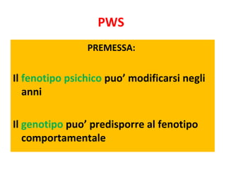 PWS 
PREMESSA: 
Il fenotipo psichico puo’ modificarsi negli 
anni 
Il genotipo puo’ predisporre al fenotipo 
comportamenta...