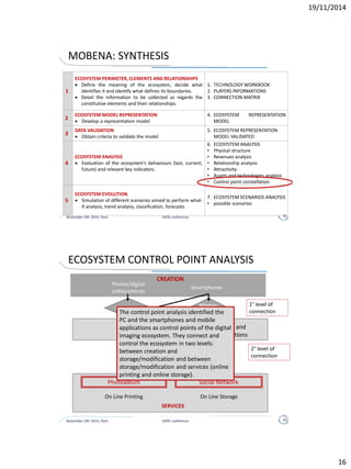 November 24h 2014, Paris DATA conference 16
PHASE and OBJECTIVES CONTENT DELIVERABLE
ECOSYSTEM
ANALYSIS
 Evaluation of the
ecosystem’s
behaviours (last,
current, future)
and relevant key
indicators.
Ecosystem value analysis
 revenues: quantify the economic
dimension of the ecosystem
 economic structure: understand how this
value is shared among the various
players: physical structure, revenues
attraction, attractiveness, relationship,
assets & technologies
Ecosystem control point analysis
 identification of control points (“points at
which management can be applied” -
business strategy, regulation, and/or
technology); control points constellation:
put control points in a logical sequence,
represent integrated control points as
joined together; check for lock-in; show
multiple offering outcomes if applicable
6. ECOSYSTEM
ANALYSIS
PHASE 4: ECOSYSTEM ANALYSIS
 