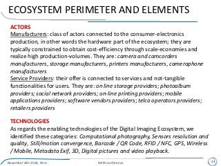 ECOSYSTEM PERIMETER AND ELEMENTS
November 24h 2014, Paris DATA conference 24
ACTORS
Manufacturers: class of actors connected to the consumer-electronics
production, in other words the hardware part of the ecosystem; they are
typically constrained to obtain cost-efficiency through scale-economies and
realize high production-volumes. They are: camera and camcorders
manufacturers, storage manufacturers, printers manufacturers, cameraphone
manufacturers
Service Providers: their offer is connected to services and not-tangible
functionalities for users. They are: on line storage providers; photoalbum
providers; social network providers; on-line printing providers; mobile
applications providers; software vendors providers; telco operators providers;
retailers providers
TECHNOLOGIES
As regards the enabling technologies of the Digital Imaging Ecosystem, we
identified these categories: Computational photography, Sensors resolution and
quality, Still/motion convergence, Barcode / QR Code, RFID / NFC, GPS, Wireless
/ Mobile, Metadata Exif, 3D, Digital pictures and video playback.
 