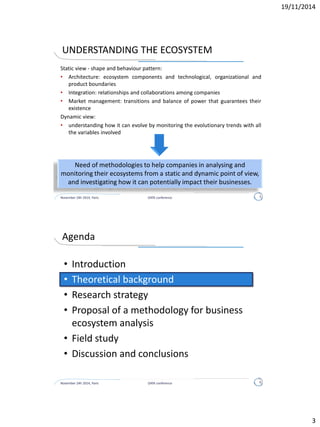 BUSINESS ECOSYSTEM DEFINITION
“A business ecosystem is an economic community supported by a
foundation of interacting organizations and individuals - the
organisms of the business world. It has a complex relational
structure with a high level of reciprocal dependence.
Over time, members co-evolve their capabilities and roles, and
tend to align themselves with the directions set by one or more
central companies. Coordination and collaboration are aimed to
create and share value among all the components of the network.
They enable members:
• to move toward shared visions
• to align their investments
• to find mutually supportive roles.”
Moore, 1993; Iansiti and Levien, 2004
November 24h 2014, Paris DATA conference 3
 