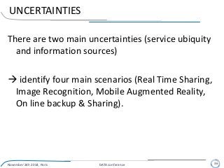 UNCERTAINTIES
There are two main uncertainties (service ubiquity
and information sources)
 identify four main scenarios (Real Time Sharing,
Image Recognition, Mobile Augmented Reality,
On line backup & Sharing).
November 24h 2014, Paris DATA conference 36
 