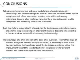 CONCLUSIONS
As businesses become more and more modularized, characterizing entity
relationships and understanding how business decisions or actions taken by one
entity impact all of the interrelated entities, both within and among
enterprises, become a key challenge. Ignoring these interactions can lead to
unexpected and potentially undesirable outcomes.
Tools that help to systematically characterize the business ecosystem (or network)
and analyze the potential impact of different business decisions on each entity
in the network are essential for improving business design.
The knowledge of a phenomenon is the basis of its evolution. The methodology of
business ecosystem network analysis (MOBENA) is a first step to build a tool
that can facilitate the knowledge about the business ecosystems, with a first
improvement toward the standardization of the procedure for different
contexts and the reusability of data and information.
November 24h 2014, Paris DATA conference 39
 
