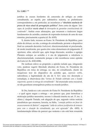 EXT 1.085 / **

                         jurídica às causas fundantes da concessão de refúgio ao então
                         extraditando, ao repelir, por substantiva maioria, as preliminares
                         correspondentes e, em particular, ao reconhecer a “absoluta ausência de
                         prova de risco atual de perseguição política”, bem como de algum “fato
                         capaz de justificar receio atual de desrespeito às garantias constitucionais do
                         condenado”. Ambas essas afirmações, que resumem e traduzem largos
                         fundamentos do acórdão, constam de expressões textuais de uma de suas
                         ementas, precisamente a quarta (cf. fls. 4195).
                               E, doutro lado, recusou ao Exmo. Sr. Presidente da República, para
                         efeito de efetuar, ou não, a entrega do extraditando, perante o dispositivo
                         final ou comando decisório (iudicium), discricionariedade só proclamada,
                         de modo insuficiente, por quatro dos votos elementares do julgamento. É
                         oportuno, aliás, advertir que, após longa discussão, acordou o egrégio
                         Plenário extirpar ao acórdão e à ata de julgamento a referência à
                         discricionariedade, exatamente porque a não reconheceu como opinião
                         da Corte (cf. fls. 4182-4188).
                               De nenhum relevo ao propósito a opinião isolada que, integrando
                         voto, pudesse sugerir liberdade absoluta do Exmo. Sr. Presidente da
                         República em tema de entrega, ou não, do extraditando, diante do
                         inequívoco teor do dispositivo do acórdão que, expressis verbis,
                         subordinou a legitimidade do ato de S. Exª, uma vez decretada a
                         extradição, à observância dos “termos do Tratado celebrado com o Estado
                         requerente, quanto à entrega do extraditando”. Tal enunciado seria escusável,
                         se não guardasse consequência prática no mundo jurídico.

                              5. Ora, funda-se o ato concreto do Exmo Sr. Presidente da República
                         - o qual agora negou a entrega – em parecer que, para formalizar a
                         motivação jurídica necessária, recorre à cláusula inserta no art. 3º, inc. 1,
                         alínea f, daquele Tratado, sob alegação de que, segundo várias notícias
                         jornalísticas que enumera, haveria, na Itália, “comoção política em favor do
                         encarceramento de Battisti”, enquanto “caldo de cultura justificativo de temores
                         para com a situação do extraditando, que será agravada” (fls. 4305). A
                         fundamentação última do parecer que sustenta o ato está bem resumida


                                                                                                                                            2

Documento assinado digitalmente conforme MP n° 2.200-2/2001 de 24/08/2001, que institui a Infraestrutura de Chaves Públicas Brasileira - ICP-Brasil. O
documento pode ser acessado no endereço eletrônico http://www.stf.jus.br/portal/autenticacao/ sob o número 925870.
 