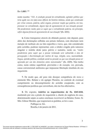 EXT 1.085 / **

                         neste excerto: “153. A condição pessoal do extraditando, agitador político que
                         teria agido nos em (sic) anos difíceis da história italiana, ainda que condenado
                         por crime comum, poderia, salvo engano, provocar reação que poderia, em tese,
                         provocar no extraditando, algum tipo de agravamento de sua situação pessoal.
                         Há ponderáveis razões para se supor que o extraditando poderia, em princípio,
                         sofrer alguma forma de agravamento de sua situação”(fls. 4321).

                              6. Como transparece através do dilatado parecer, não deparei, para
                         além das declarações colhidas aos jornais italianos, com descrição nem
                         menção de nenhum ato ou fato específico e novo, que, não considerado
                         pelo acórdão, pudesse representar, com a nitidez exigida pela natureza
                         singular e restrita deste juízo prévio e sumário, razão ou “razões
                         ponderáveis para supor que a pessoa reclamada será submetida a atos de
                         perseguição e discriminação por motivo de raça, religião, sexo, nacionalidade,
                         língua, opinião política, condição social ou pessoal; ou que sua situação possa ser
                         agravada por um dos elementos antes mencionados” (fls. 4329). Não tenho
                         como, nesta estima superficial, provisória e de exceção, ver, provada,
                         causa convencional autônoma que impusesse libertação imediata do ora
                         requerente.

                             7. De modo que, até para não decepar competência do novo e
                         eminente Min. Relator e do egrégio Plenário, no controle de eventual
                         cumprimento ou descumprimento do acórdão exeqüendo, com as
                         conseqüências jurídicas que convenham, não me fica alternativa.

                              8. Do exposto, indefiro os requerimentos de fls. 4243-4244,
                         mantendo por ora a prisão do requerente e, diante da urgência do caso,
                         determinando sejam os autos conclusos incontinenti ao Relator, Exmo. Sr.
                         Min. Gilmar Mendes, que reapreciará os pedidos, se for o caso.
                                      Publique-se. Int..
                                      Brasília, 6 de janeiro de 2011.




                                                                                                                                            3

Documento assinado digitalmente conforme MP n° 2.200-2/2001 de 24/08/2001, que institui a Infraestrutura de Chaves Públicas Brasileira - ICP-Brasil. O
documento pode ser acessado no endereço eletrônico http://www.stf.jus.br/portal/autenticacao/ sob o número 925870.
 