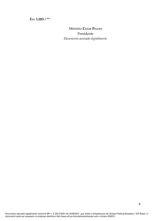 EXT 1.085 / **

                                                                  Ministro CEZAR PELUSO
                                                                       Presidente
                                                             Documento assinado digitalmente




                                                                                                                                            4

Documento assinado digitalmente conforme MP n° 2.200-2/2001 de 24/08/2001, que institui a Infraestrutura de Chaves Públicas Brasileira - ICP-Brasil. O
documento pode ser acessado no endereço eletrônico http://www.stf.jus.br/portal/autenticacao/ sob o número 925870.
 