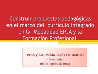 Construir propuestas pedagógicas 
en el marco del currículo integrado 
en la Modalidad EPJA y la 
Formación Profesional 
Prof. y Lic. Pablo Jesús De Battisti 
1º Encuentro 
26 de agosto de 2014 
 
