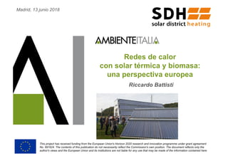 Redes de calor
con solar térmica y biomasa:
una perspectiva europea
Riccardo Battisti
This project has received funding from the European Union's Horizon 2020 research and innovation programme under grant agreement
No. 691624. The contents of this publication do not necessarily reflect the Commission's own position. The document reflects only the
author's views and the European Union and its institutions are not liable for any use that may be made of the information contained here
Madrid, 13 junio 2018
 