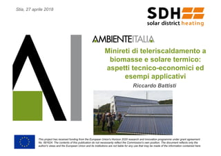 Minireti di teleriscaldamento a
biomasse e solare termico:
aspetti tecnico-economici ed
esempi applicativi
Riccardo Battisti
This project has received funding from the European Union's Horizon 2020 research and innovation programme under grant agreement
No. 691624. The contents of this publication do not necessarily reflect the Commission's own position. The document reflects only the
author's views and the European Union and its institutions are not liable for any use that may be made of the information contained here
Stia, 27 aprile 2018
 