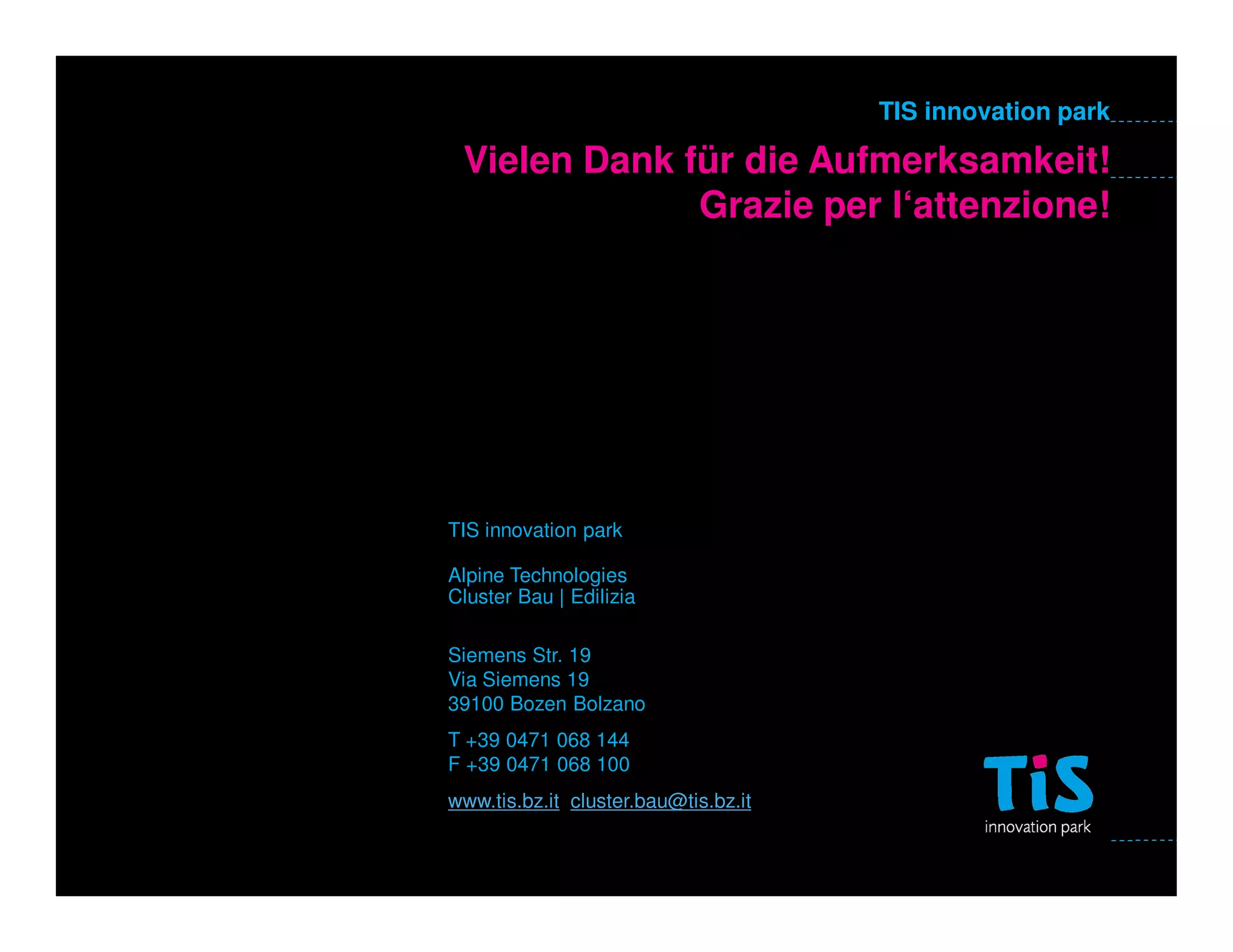 TIS innovation park

 Vielen Dank für die Aufmerksamkeit!
              Grazie per l‘attenzione!




TIS innovation park

Alpine Technologies
Cluster Bau | Edilizia

Siemens Str. 19
Via Siemens 19
39100 Bozen Bolzano
T +39 0471 068 144
F +39 0471 068 100
www.tis.bz.it cluster.bau@tis.bz.it
 