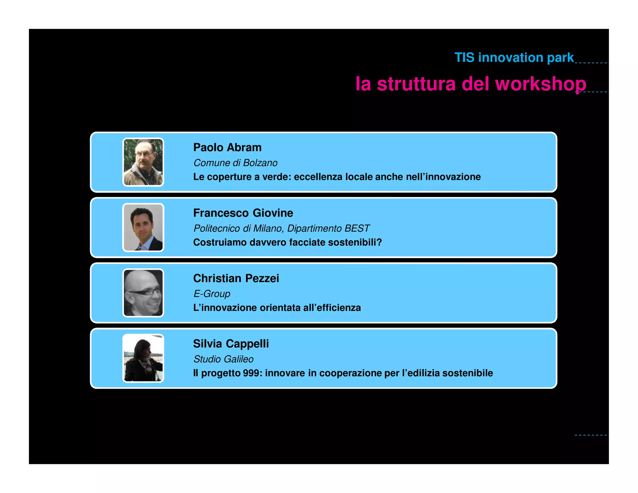 TIS innovation park

                                    la struttura del workshop


Paolo Abram
Comune di Bolzano
Le coperture a verde: eccellenza locale anche nell’innovazione


Francesco Giovine
Politecnico di Milano, Dipartimento BEST
Costruiamo davvero facciate sostenibili?


Christian Pezzei
E-Group
L’innovazione orientata all’efficienza


Silvia Cappelli
Studio Galileo
Il progetto 999: innovare in cooperazione per l’edilizia sostenibile
 