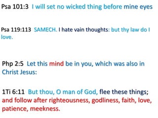 Psa 101:3 I will set no wicked thing before mine eyes
Psa 119:113 SAMECH. I hate vain thoughts: but thy law do I
love.
Php 2:5 Let this mind be in you, which was also in
Christ Jesus:
1Ti 6:11 But thou, O man of God, flee these things;
and follow after righteousness, godliness, faith, love,
patience, meekness.
 