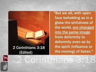 2 Corinthians 3:18
(Edited)
"But we all, with open
face beholding as in a
glass the sinfulness of
the world, are changed
into the same image
from deformity to
deformity even as by
the spirit (influence or
the moving) of Satan."
 