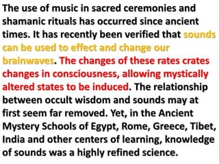 The use of music in sacred ceremonies and
shamanic rituals has occurred since ancient
times. It has recently been verified that sounds
can be used to effect and change our
brainwaves. The changes of these rates crates
changes in consciousness, allowing mystically
altered states to be induced. The relationship
between occult wisdom and sounds may at
first seem far removed. Yet, in the Ancient
Mystery Schools of Egypt, Rome, Greece, Tibet,
India and other centers of learning, knowledge
of sounds was a highly refined science.
 