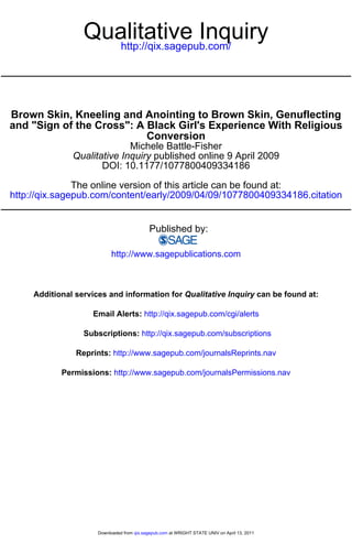 Qualitative Inquiry
                     http://qix.sagepub.com/




Brown Skin, Kneeling and Anointing to Brown Skin, Genuflecting
and "Sign of the Cross": A Black Girl's Experience With Religious
                           Conversion
                             Michele Battle-Fisher
               Qualitative Inquiry published online 9 April 2009
                      DOI: 10.1177/1077800409334186

               The online version of this article can be found at:
http://qix.sagepub.com/content/early/2009/04/09/1077800409334186.citation


                                             Published by:

                           http://www.sagepublications.com



     Additional services and information for Qualitative Inquiry can be found at:

                    Email Alerts: http://qix.sagepub.com/cgi/alerts

                  Subscriptions: http://qix.sagepub.com/subscriptions

                Reprints: http://www.sagepub.com/journalsReprints.nav

            Permissions: http://www.sagepub.com/journalsPermissions.nav




                      Downloaded from qix.sagepub.com at WRIGHT STATE UNIV on April 13, 2011
 