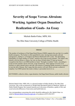 SEVERITY OF SCOPE VERSUS ALTRUISM                                                          1




      Severity of Scope Versus Altruism:
     Working Against Organ Donation’s
           Realization of Goals- An Essay

                         Michele Battle-Fisher, MPH, MA

            The Ohio State University College of Public Health



                                             Abstract

The number of incidences of End Stage Renal Disease (ESRD) supports the case that it is a public
health emergency. The burden is often quantified by rates, leaving many people cold and
unresponsive, leading to, as Nordgren and Morris McDonnell (2011) state, “the diminishing
identifiably of a large number of victims” snarled in the scope-severity paradox. The subject may
identify with the disease or illness, but who are these ill-fated others? It must go beyond
recognition that there is an ESRD problem at hand. “Strength in numbers” hurts---according to
scope-severity paradox and its close kin, scope insensitivity. There appears to be less of an
incentive to upset rational choice and side with emotion if enlarging health awareness is required
to turn the tide of disease. But I argue that this emotive will more likely activate a collective
empathy if an ESRD patient that needs a kidney is personally known to us.


KEYWORDS: collective ethics, organ donation, End Stage Renal Disease, public health, altruism




Michele Battle-Fisher, MPH, MA, is a doctoral student in Public Health at The Ohio State
University. She is also an Instructor at Wright State Boonshoft School of Medicine, Master of
Public Health Program. Her research interests are in the areas of bioethics, quality of life, and
social networks/diffusions of innovation and health behavior.

Any correspondence concerning this article should be addressed to Ms. Battle-Fisher via
email at Michele.Battle-Fisher@wright.edu or by phone at (937) 258-5557.


                            Online Journal of Health Ethics Volume 7, No. 2, November 2011
 