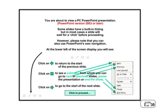 You are about to view a PC PowerPoint presentation. (PowerPoint version 2003 or later) Some slides have a built-in timing but in most cases a slide will wait for a ‘click’ before proceeding. However, please note that you can also use PowerPoint’s own navigation. At the lower left of the screen display you will see: to return to the start of the previous slide. to see a  submenu  from which you can go to  next  or  previous  slides,  pause the presentation or  end the show . to go to the start of the next slide. Click on Click on Click on Click to proceed… SLIDE OF 1 50 