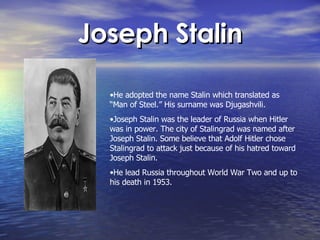 Joseph Stalin He adopted the name Stalin which translated as “Man of Steel.” His surname was Djugashvili. Joseph Stalin was the leader of Russia when Hitler was in power. The city of Stalingrad was named after Joseph Stalin. Some believe that Adolf Hitler chose Stalingrad to attack just because of his hatred toward Joseph Stalin.  He lead Russia throughout World War Two and up to his death in 1953.  