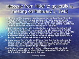 Message from Hitler to generals in meeting on February 1, 1943 He'll be brought to Moscow - and imagine that rat-trap there. There he will sign anything. He'll make confessions, make proclamations - you'll see. They will now walk down the slope of spiritual bankruptcy to its lowest depths. You'll see - it won't be a week before Seydlitz and Schmidt and even Paulus are talking over the radio. They are going to be put into the Liublanka, and there the rats will eat them. How can they be so cowardly? I don't understand it. What is life? Life is the Nation. The individual must die anyway. Beyond the life of the individual is the Nation. But how can anyone be afraid of this moment of death, with which he can free himself from this misery, if his duty doesn't chain him to this Vale of Tears.  So many people have to die, and then a man like that besmirches the heroism of so many others at the last minute. He could have freed himself from all sorrow and ascended into eternity and national immortality, but he prefers to go to Moscow! What hurts me most, personally, is that I still promoted him to field-marshal. I wanted to give him this final satisfaction. That's the last field-marshal I shall appoint in this war.   Primary Source 