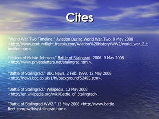 Cites "World War Two Timeline."  Aviation During World War Two . 9 May 2008 <http://www.centuryflight.freeola.com/Aviation%20history/WW2/world_war_2_timeline.htm>.  "Letters of Melvin Johnson."  Battle of Stalingrad . 2006. 9 May 2008 <http://www.privateletters.net/stalingrad.html>.  "Battle of Stalingrad."  BBC News . 2 Feb. 1998. 12 May 2008 <http://news.bbc.co.uk/1/hi/background/52495.stm>.  "Battle of Stalingrad."  Wikipedia . 13 May 2008 <http://en.wikipedia.org/wiki/Battle_of_Stalingrad>.  "Battle of Stalingrad WW2." 13 May 2008 <http://www.battle-fleet.com/pw/his/stalingrad.htm>.  