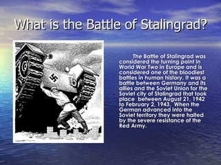What is the Battle of Stalingrad?  The Battle of Stalingrad was considered the turning point in World War Two in Europe and is considered one of the bloodiest battles in human history. It was a battle between Germany and its allies and the Soviet Union for the Soviet city of Stalingrad that took place  between August 21, 1942 to February 2, 1943.  When the German advanced into the Soviet territory they were halted by the severe resistance of the Red Army.    